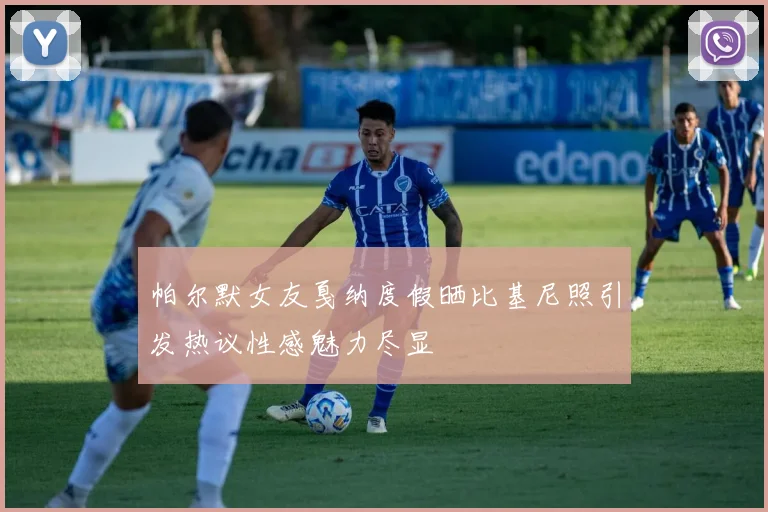 帕尔默女友戛纳度假晒比基尼照引发热议性感魅力尽显