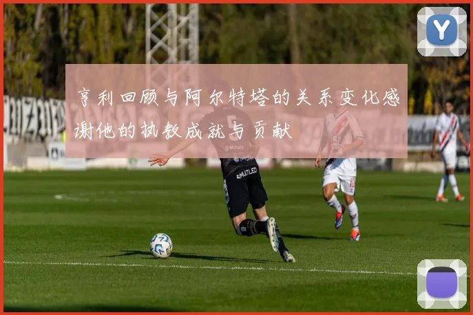亨利回顾与阿尔特塔的关系变化感谢他的执教成就与贡献