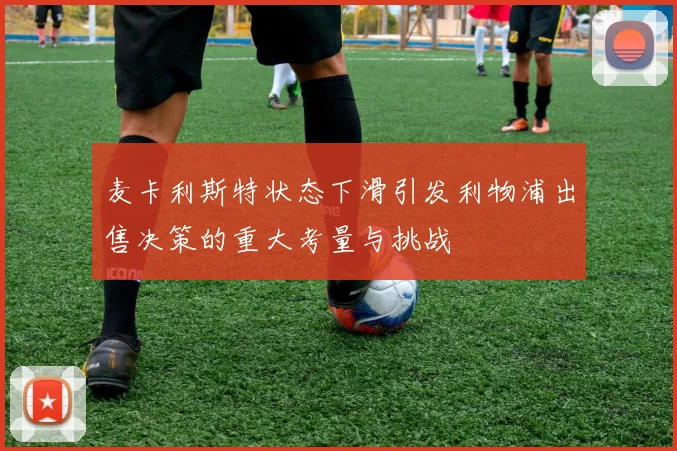 麦卡利斯特状态下滑引发利物浦出售决策的重大考量与挑战