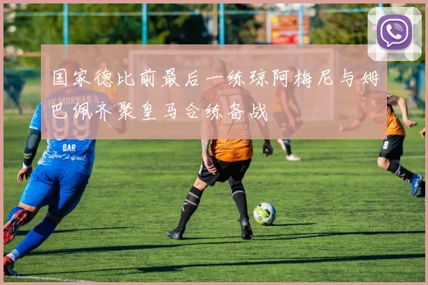 国家德比前最后一练琼阿梅尼与姆巴佩齐聚皇马合练备战