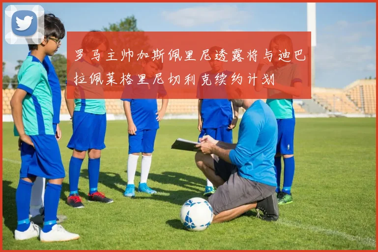 罗马主帅加斯佩里尼透露将与迪巴拉佩莱格里尼切利克续约计划