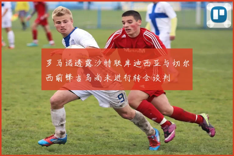 罗马诺透露沙特联库迪西亚与切尔西前锋吉乌尚未进行转会谈判