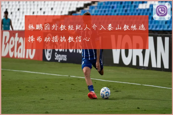韩鹏因外教经纪人介入泰山教练选择而动摇执教信心