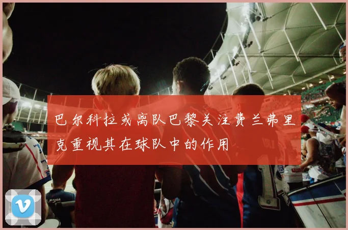 巴尔科拉或离队巴黎关注费兰弗里克重视其在球队中的作用