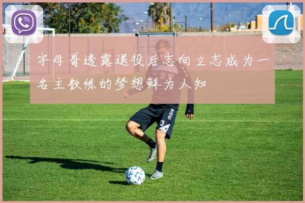 字母哥透露退役后志向立志成为一名主教练的梦想鲜为人知