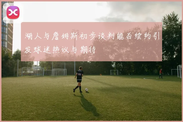 湖人与詹姆斯初步谈判能否续约引发球迷热议与期待
